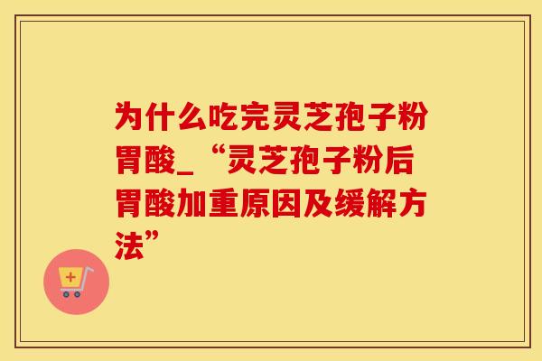 为什么吃完灵芝孢子粉胃酸_“灵芝孢子粉后胃酸加重原因及缓解方法”