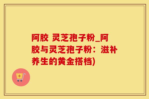 阿胶 灵芝孢子粉_阿胶与灵芝孢子粉：滋补养生的黄金搭档)