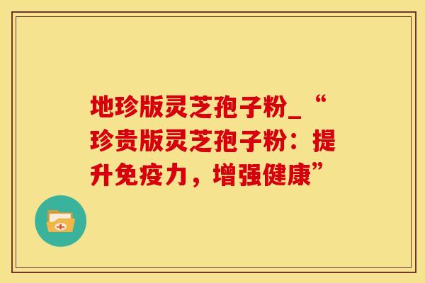 地珍版灵芝孢子粉_“珍贵版灵芝孢子粉：提升免疫力，增强健康”