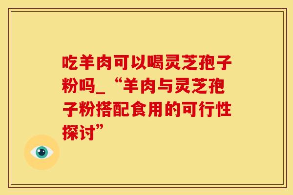 吃羊肉可以喝灵芝孢子粉吗_“羊肉与灵芝孢子粉搭配食用的可行性探讨”