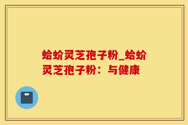 蛤蚧灵芝孢子粉_蛤蚧灵芝孢子粉：与健康