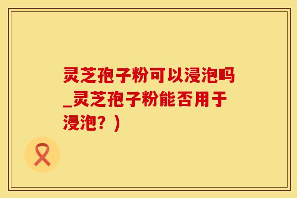 灵芝孢子粉可以浸泡吗_灵芝孢子粉能否用于浸泡？)