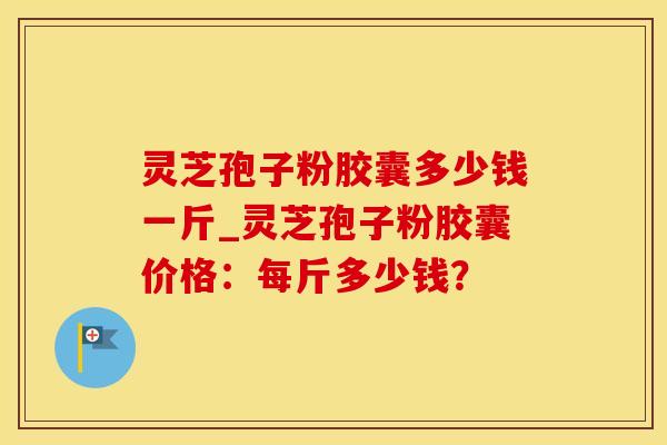 灵芝孢子粉胶囊多少钱一斤_灵芝孢子粉胶囊价格：每斤多少钱？