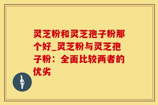 灵芝粉和灵芝孢子粉那个好_灵芝粉与灵芝孢子粉：全面比较两者的优劣