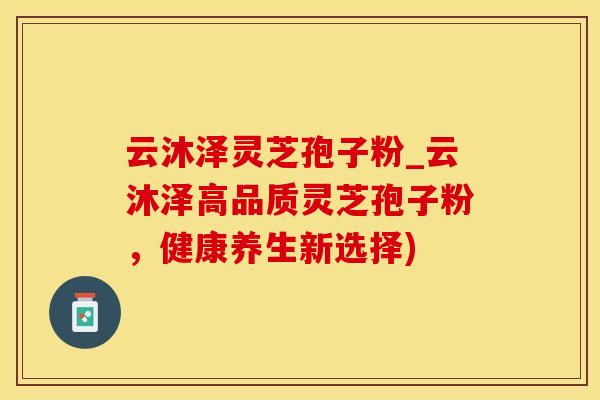 云沐泽灵芝孢子粉_云沐泽高品质灵芝孢子粉，健康养生新选择)