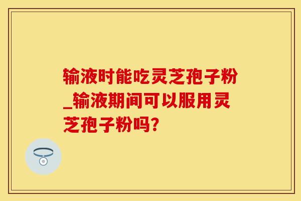 输液时能吃灵芝孢子粉_输液期间可以服用灵芝孢子粉吗？