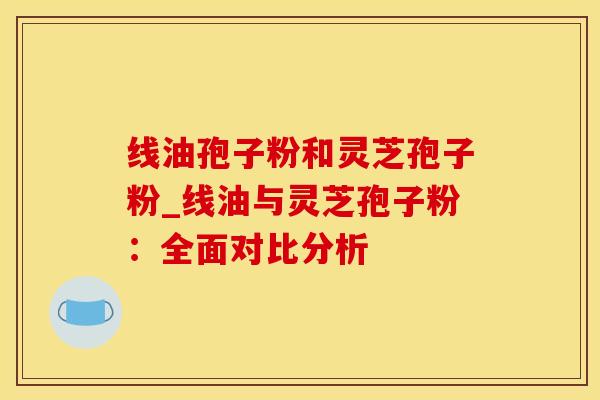 线油孢子粉和灵芝孢子粉_线油与灵芝孢子粉：全面对比分析