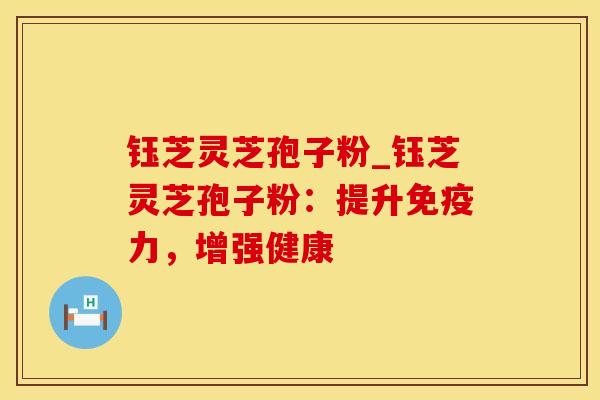 钰芝灵芝孢子粉_钰芝灵芝孢子粉：提升免疫力，增强健康