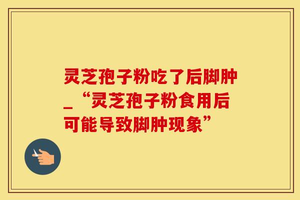 灵芝孢子粉吃了后脚肿_“灵芝孢子粉食用后可能导致脚肿现象”