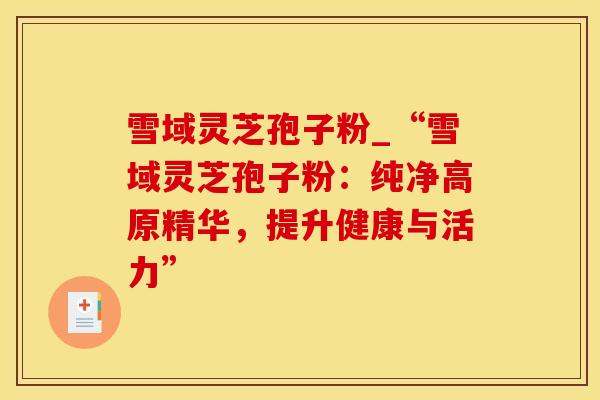 雪域灵芝孢子粉_“雪域灵芝孢子粉：纯净高原精华，提升健康与活力”