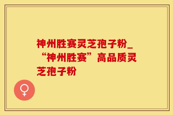 神州胜赛灵芝孢子粉_“神州胜赛”高品质灵芝孢子粉