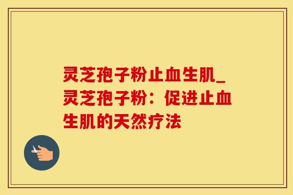 灵芝孢子粉止血生肌_灵芝孢子粉：促进止血生肌的天然疗法