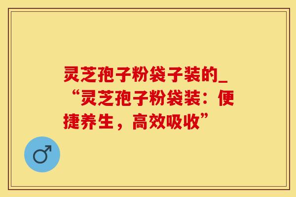 灵芝孢子粉袋子装的_“灵芝孢子粉袋装：便捷养生，高效吸收”