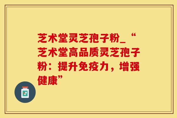 芝术堂灵芝孢子粉_“芝术堂高品质灵芝孢子粉：提升免疫力，增强健康”