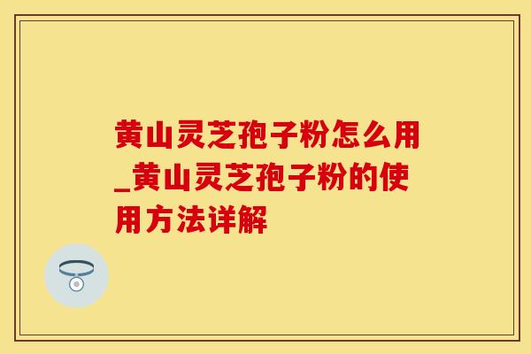 黄山灵芝孢子粉怎么用_黄山灵芝孢子粉的使用方法详解