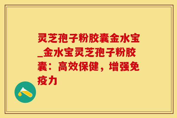 灵芝孢子粉胶囊金水宝_金水宝灵芝孢子粉胶囊：高效保健，增强免疫力