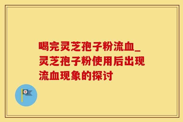 喝完灵芝孢子粉流血_灵芝孢子粉使用后出现流血现象的探讨