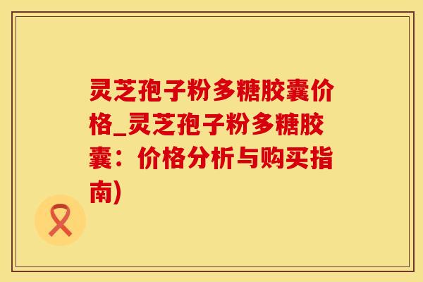 灵芝孢子粉多糖胶囊价格_灵芝孢子粉多糖胶囊：价格分析与购买指南)