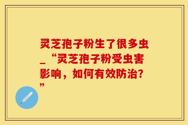 灵芝孢子粉生了很多虫_“灵芝孢子粉受虫害影响，如何有效防治？”