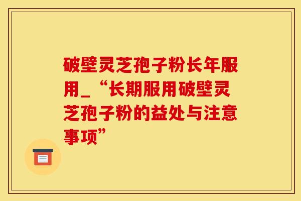 破壁灵芝孢子粉长年服用_“长期服用破壁灵芝孢子粉的益处与注意事项”