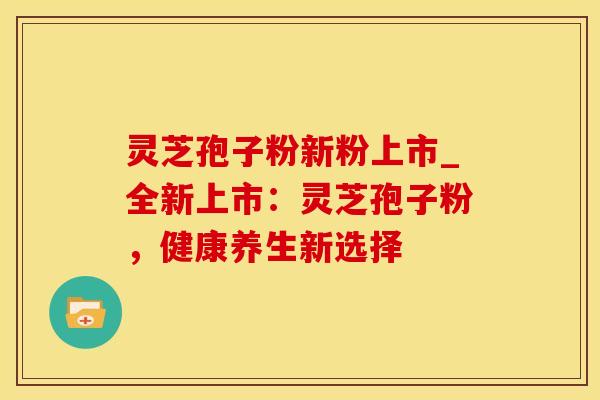 灵芝孢子粉新粉上市_全新上市：灵芝孢子粉，健康养生新选择