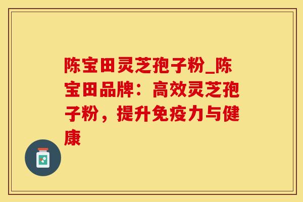 陈宝田灵芝孢子粉_陈宝田品牌：高效灵芝孢子粉，提升免疫力与健康