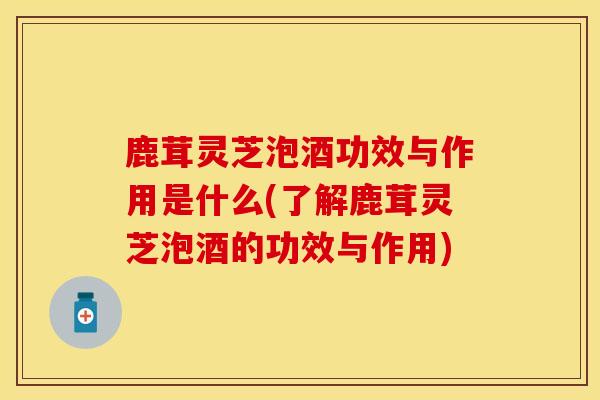 鹿茸灵芝泡酒功效与作用是什么(了解鹿茸灵芝泡酒的功效与作用)