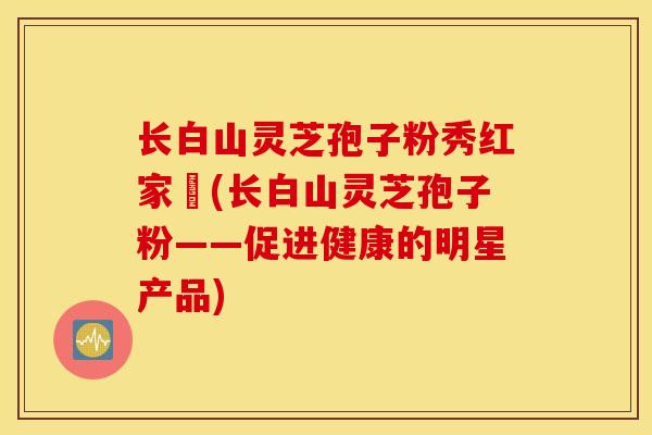 长白山灵芝孢子粉秀红家旳(长白山灵芝孢子粉——促进健康的明星产品)