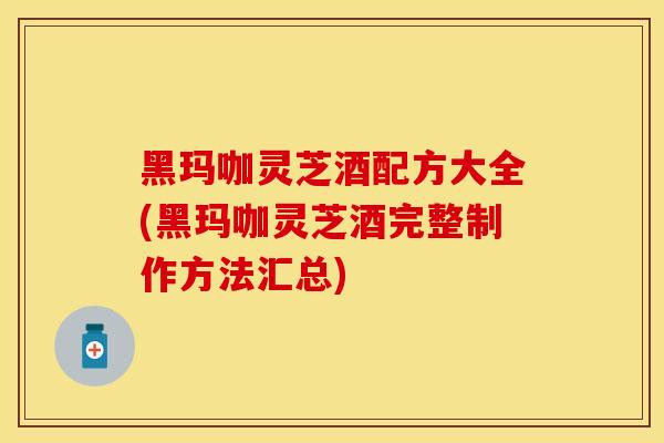 黑玛咖灵芝酒配方大全(黑玛咖灵芝酒完整制作方法汇总)