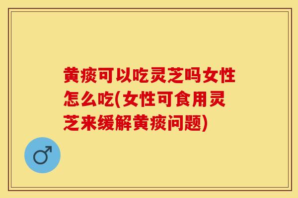 黄痰可以吃灵芝吗女性怎么吃(女性可食用灵芝来缓解黄痰问题)