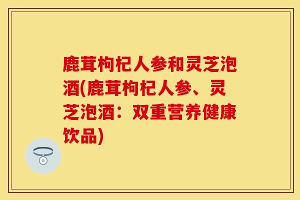 鹿茸枸杞人参和灵芝泡酒(鹿茸枸杞人参、灵芝泡酒：双重营养健康饮品)