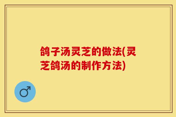 鸽子汤灵芝的做法(灵芝鸽汤的制作方法)
