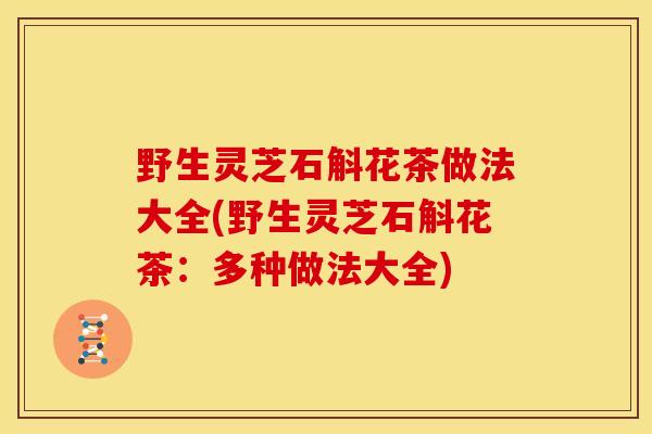 野生灵芝石斛花茶做法大全(野生灵芝石斛花茶：多种做法大全)
