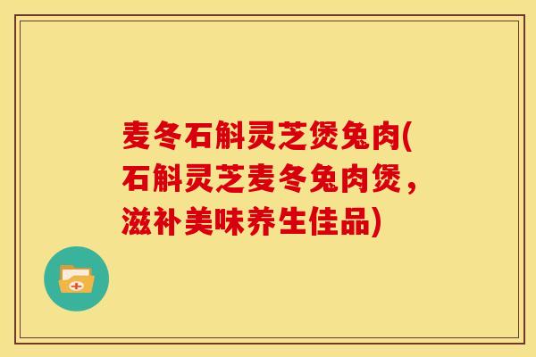 麦冬石斛灵芝煲兔肉(石斛灵芝麦冬兔肉煲，滋补美味养生佳品)
