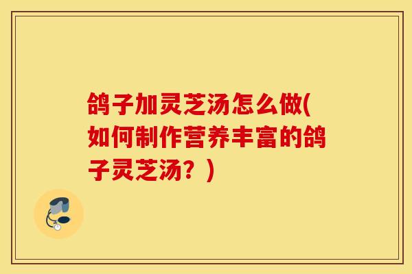 鸽子加灵芝汤怎么做(如何制作营养丰富的鸽子灵芝汤?) 鸽子加灵芝汤怎么做(如何制作营养丰富的鸽子灵芝汤?)