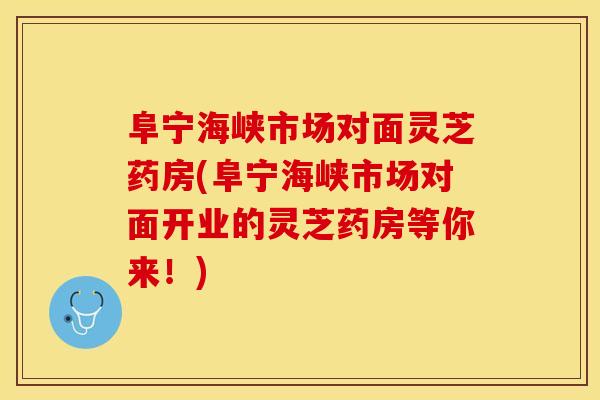 阜宁海峡市场对面灵芝药房(阜宁海峡市场对面开业的灵芝药房等你来！)