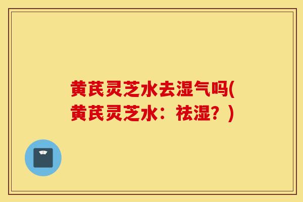 黄芪灵芝水去湿气吗(黄芪灵芝水：祛湿？)