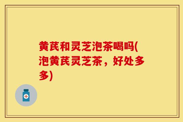 黄芪和灵芝泡茶喝吗(泡黄芪灵芝茶，好处多多)