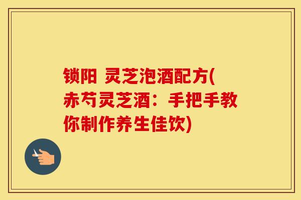 锁阳 灵芝泡酒配方(赤芍灵芝酒：手把手教你制作养生佳饮)