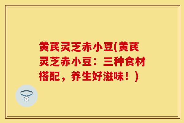 黄芪灵芝赤小豆(黄芪灵芝赤小豆：三种食材搭配，养生好滋味！)