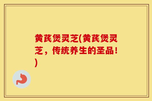 黄芪煲灵芝(黄芪煲灵芝，传统养生的圣品！)