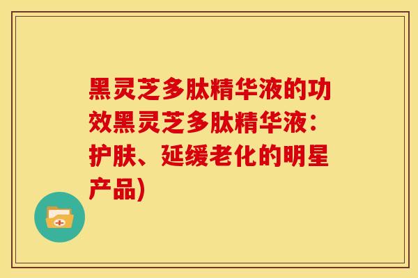 黑灵芝多肽精华液的功效黑灵芝多肽精华液：护肤、延缓老化的明星产品)