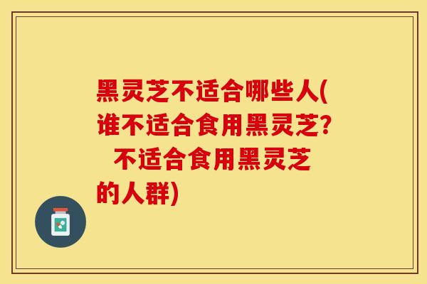 黑灵芝不适合哪些人(谁不适合食用黑灵芝？  不适合食用黑灵芝的人群)