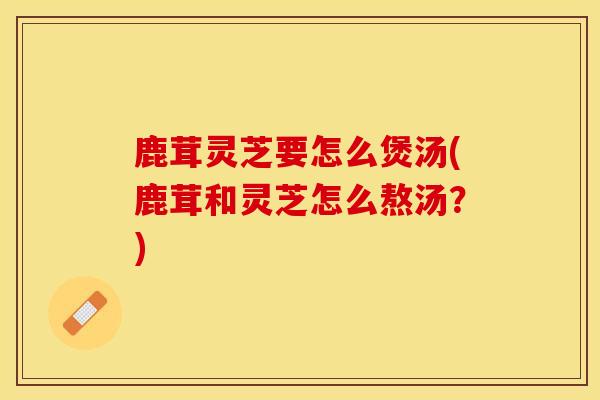 鹿茸灵芝要怎么煲汤(鹿茸和灵芝怎么熬汤?) 鹿茸灵芝要怎么煲汤(鹿茸和灵芝怎么熬汤?)