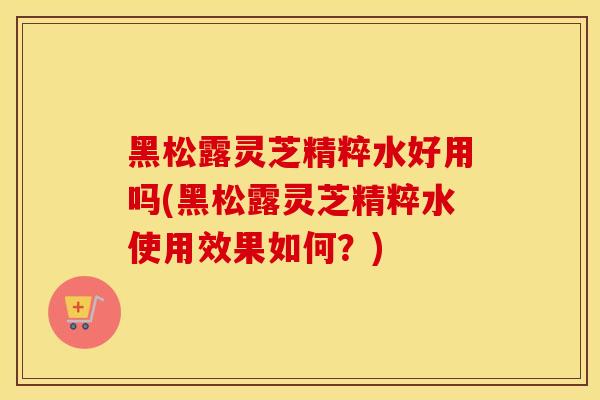 黑松露灵芝精粹水好用吗(黑松露灵芝精粹水使用效果如何？)