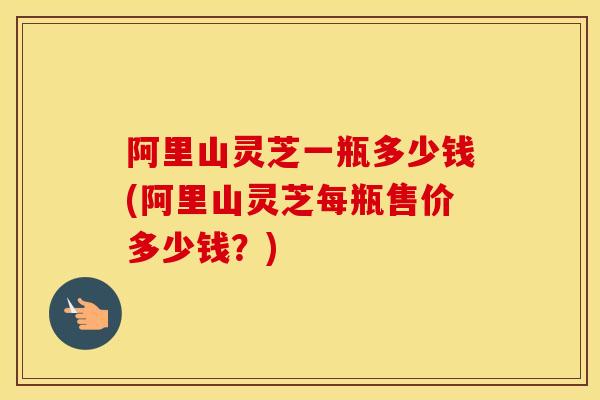 阿里山灵芝一瓶多少钱(阿里山灵芝每瓶售价多少钱？)
