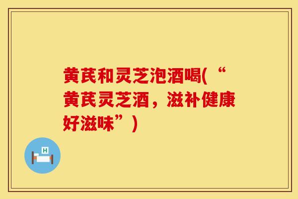 黄芪和灵芝泡酒喝(“黄芪灵芝酒，滋补健康好滋味”)