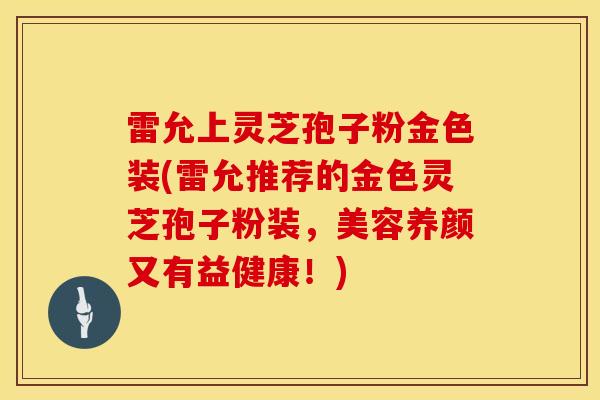 雷允上灵芝孢子粉金色装(雷允推荐的金色灵芝孢子粉装，美容养颜又有益健康！)