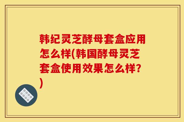 韩纪灵芝酵母套盒应用怎么样(韩国酵母灵芝套盒使用效果怎么样？)