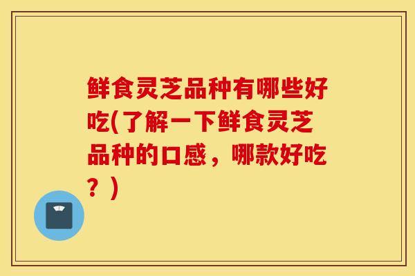 鲜食灵芝品种有哪些好吃(了解一下鲜食灵芝品种的口感，哪款好吃？)